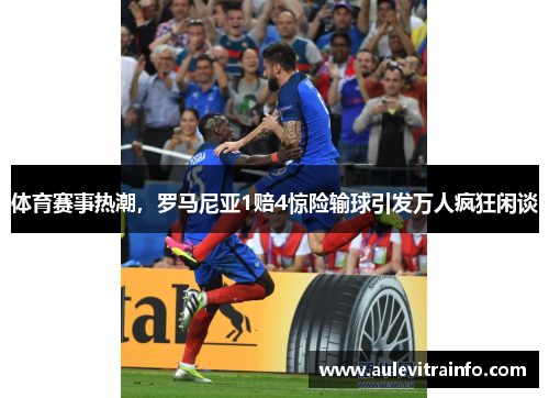 体育赛事热潮，罗马尼亚1赔4惊险输球引发万人疯狂闲谈