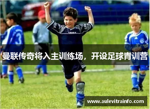 曼联传奇将入主训练场，开设足球青训营